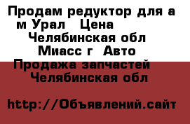 Продам редуктор для а/м Урал › Цена ­ 21 000 - Челябинская обл., Миасс г. Авто » Продажа запчастей   . Челябинская обл.